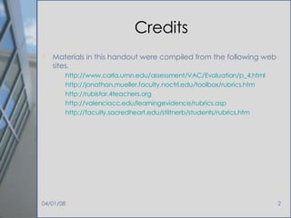 Credits Materials in this handout were compiled from the following web sites. http://www. carla . umn .edu/assessment/VAC/Evaluation/p_4.html http: //jonathan . mueller .faculty. noctrl . edu/toolbox/rubrics . htm http: //rubistar .4teachers.org http: //valenciacc . edu/learningevidence/rubrics .asp http://faculty. sacredheart . edu/stiltnerb/students/rubrics . htm 