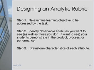 Designing an Analytic Rubric Step 1.  Re-examine learning objective to be addressed by the task. Step 2.  Identify observable attributes you want to see (as well as those you don’t want to see) your students demonstrate in the product, process, or performance. Step 3.  Brainstorm characteristics of each attribute. 