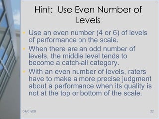 Hint:  Use Even Number of Levels Use an even number (4 or 6) of levels of performance on the scale.  When there are an odd number of levels, the middle level tends to become a catch-all category.  With an even number of levels, raters have to make a more precise judgment about a performance when its quality is not at the top or bottom of the scale. 