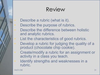 Review Describe a rubric (what is it). Describe the purpose of rubrics. Describe the difference between holistic and analytic rubrics. List the characteristics of good rubrics. Develop a rubric for judging the quality of a product (chocolate chip cookie). Create/modify a rubric for an assignment or activity in a class you teach. Identify strengths and weaknesses in a rubric. 