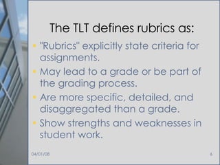 The TLT defines rubrics as: "Rubrics" explicitly state criteria for assignments.  May lead to a grade or be part of the grading process.  Are more specific, detailed, and disaggregated than a grade.  Show strengths and weaknesses in student work.  