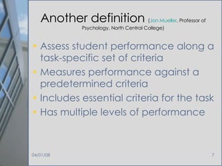 Another definition  ( Jon Mueller . Professor of Psychology, North Central College) Assess student performance along a task-specific set of criteria Measures performance against a predetermined criteria Includes essential criteria for the task Has multiple levels of performance 