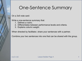One-Sentence Summary On a 3x5 note card: Write a one-sentence summary that: 1.  Defines a rubric. 2.  Differentiates between performance levels and criteria. 3.  Explains column weight. When directed by facilitator, share your sentences with a partner. Combine your two sentences into one that can be shared with the group. 