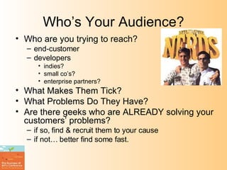 Who’s Your Audience? Who are you trying to reach? end-customer developers indies? small co’s? enterprise partners? What Makes Them Tick? What Problems Do They Have? Are there geeks who are ALREADY solving your customers’ problems? if so, find & recruit them to your cause if not… better find some fast. 