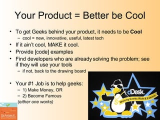 Your Product = Better be Cool To get Geeks behind your product, it needs to be  Cool cool = new, innovative, useful, latest tech If it ain’t cool, MAKE it cool. Provide [code] examples Find developers who are already solving the problem; see if they will use your tools if not, back to the drawing board Your #1 Job is to help geeks: 1) Make Money, OR 2) Become Famous (either one works) 