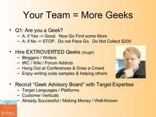 Your Team = More Geeks Q1: Are you a Geek? A: if Yes -> Good.  Now Go Find some More A: if No -> STOP.  Do not Pass Go.  Do Not Collect $200 Hire EXTROVERTED Geeks  (tough) Bloggers / Writers IRC / Wiki / Forum Addicts Hang Out at Conferences & Draw a Crowd Enjoy writing code samples & helping others Recruit “Geek Advisory Board” with Target Expertise Target Languages / Platforms Customer Verticals Already Successful / Making Money / Well-Known 