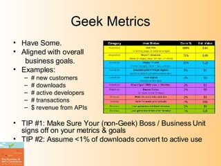 Geek Metrics Have Some. Aligned with overall  business goals. Examples: # new customers # downloads # active developers  # transactions $ revenue from APIs TIP #1: Make Sure Your (non-Geek) Boss / Business Unit signs off on your metrics & goals TIP #2: Assume <1% of downloads convert to active use 