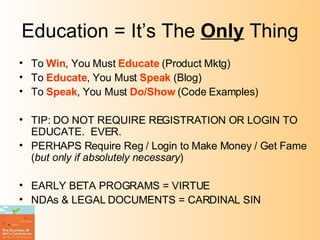 Education = It’s The  Only  Thing To  Win , You Must  Educate  (Product Mktg) To  Educate , You Must  Speak  (Blog) To  Speak , You Must  Do/Show  (Code Examples) TIP: DO NOT REQUIRE REGISTRATION OR LOGIN TO EDUCATE.  EVER. PERHAPS Require Reg / Login to Make Money / Get Fame ( but only if absolutely necessary ) EARLY BETA PROGRAMS = VIRTUE NDAs & LEGAL DOCUMENTS = CARDINAL SIN 