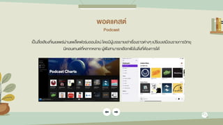 พอดแคสต์
Podcast
เป็นสื่อเสียงที่เผยแพร่ผ่านแพล็ตฟอร์มออนไลน์ โดยมีผู้บรรยายเล่าเรื่องราวต่างๆ เปรียบเสมือนรายการวิทยุ
มีคอนเทนต์ที่หลากหลาย ผู้ฟังสามารถเลือกฟังในสิ่งที่ต้องการได้
 