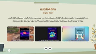 หนังสือดิจิทัล
Digital Book
หนังสือดิจิทัล เป็นการนาหนังสือที่อยู่ในรูปแบบกระดาษมานาเสนอในรูปแบบสื่อดิจิทัล โดยนาเอาองค์ประกอบของมัลติมีเดียมา
จัดรูปแบบ เพื่อให้ข้อมูลได้ง่าย มีการปฏิสัมพันธ์กับผู้ใช้ สามารถเปิดได้ในคอมพิวเตอร์ แท็บเล็ต และสมาร์ทโฟน
 