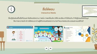 สื่อโต้ตอบ
Interactive Media
สื่อปฏิสัมพันธ์เป็นสื่อที่รวมเอาข้อดีของข้อความ ภาพนิ่ง ภาพเคลื่อนไหว วิดีโอ และเสียง เข้าไว้ด้วยกัน ทาให้ผู้รับชมสื่อได้ข้อมูล
ได้มากและน่าสนใจ มีการโต้ตอบระหว่างผู้ใช้กับคอมพิวเตอร์ สามารถทาแบบทดสอบประมวลผลคะแนนได้ทันที
 