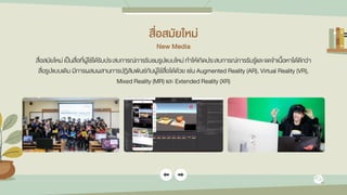 สื่อสมัยใหม่
New Media
สื่อสมัยใหม่ เป็นสื่อที่ผู้ใช้ได้รับประสบการณ์การรับชมรูปแบบใหม่ ทาให้เกิดประสบการณ์การรับรู้และจดจาเนื้อหาได้ดีกว่า
สื่อรูปแบบเดิม มีการผสมผสานการปฏิสัมพันธ์กับผู้ใช้สื่อได้ด้วย เช่น Augmented Reality (AR), Virtual Reality (VR),
Mixed Reality (MR) และ Extended Reality (XR)
 