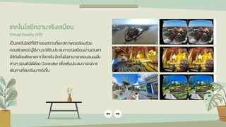เทคโนโลยีควำมจริงเสมือน
Virtual Reality (VR)
เป็นเทคโนโลยีที่ใช้จาลองสถานที่และสภาพแวดล้อมด้วย
คอมพิวเตอร์ ผู้ใช้งานจะได้รับประสบการณ์เสมือนผ่านแว่นตา
ดิจิทัลโดยตัดขาดจากโลกจริง อีกทั้งยังสามารถตอบสนองสิ่ง
ต่างๆ รอบตัวได้ด้วย Controller เพื่อเพิ่มประสบการณ์การ
เดินทางที่สมจริงมากยิ่งขึ้น
 