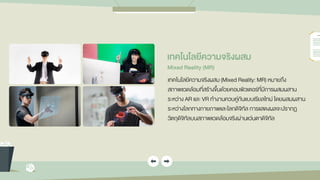 เทคโนโลยีควำมจริงผสม
Mixed Reality (MR)
เทคโนโลยีความจริงผสม (Mixed Reality: MR) หมายถึง
สภาพแวดล้อมที่สร้างขึ้นด้วยคอมพิวเตอร์ที่มีการผสมผสาน
ระหว่าง AR และ VR ทางานควบคู่กันแบบเรียลไทม์ โดยผสมผสาน
ระหว่างโลกทางกายภาพและโลกดิจิทัล การแสดงผลจะปรากฏ
วัตถุดิจิทัลบนสภาพแวดล้อมจริงผ่านแว่นตาดิจิทัล
 