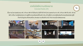 เทคโนโลยีควำมจริงขยำย
Extended Reality (XR)
เป็นการนาเอาจุดเด่นของ AR, VR และ MR เข้าไว้ด้วยกัน สิ่งที่ทาให้ XR มีความแตกต่างจาก AR, VR และ MR คือ AR, VR และ
MR จะเป็นการปฏิสัมพันธ์ระหว่างผู้ใช้กับคอมพิวเตอร์เป็นหลัก ส่วน XR ผู้ใช้สามารถปฏิสัมพันธ์กับคอมพิวเตอร์และผู้ใช้
ด้วยกันในรูปแบบตัวตนเสมือน (Avatar) แบบเรียลไทม์ เช่น จักรวาลนฤมิต (Metaverse)
 