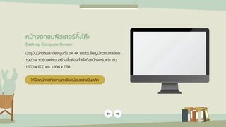 หน้ำจอคอมพิวเตอร์ตั้งโต๊ะ
Desktop Computer Screen
ปัจจุบันมีความละเอียดสูงถึง 2K 4K แต่ส่วนใหญ่มีความละเอียด
1920 x 1080 แต่ตอนสร้างสื่อต้องคานึงถึงหน้าจอรุ่นเก่า เช่น
1600 x 900 และ 1366 x 768
ให้ยึดหน้าจอที่ความละเอียดน้อยกว่าเป็นหลัก
 