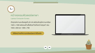 หน้ำจอคอมพิวเตอร์พกพำ
Laptop Computer Screen
ปัจจุบันมีความละเอียดสูงถึง 2K 4K แต่ส่วนใหญ่มีความละเอียด
1920 x 1080 แต่ตอนสร้างสื่อต้องคานึงถึงหน้าจอรุ่นเก่า เช่น
1600 x 900 และ 1366 x 768
ให้ยึดหน้าจอที่ความละเอียดน้อยกว่าเป็นหลัก
 