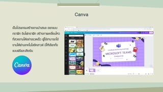 เป็นโปรแกรมสร้างงานนาเสนอ ออกแบบ
กราฟิก อินโฟกราฟิก สร้างภาพเคลื่อนไหว
ที่สวยงามได้อย่างรวดเร็ว ผู้ใช้สามารถใช้
งานได้ผ่านเทคโนโลยีคลาวด์ มีให้เลือกทั้ง
แบบฟรีและเสียเงิน
Canva
 