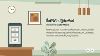 สื่อดิจิทัลปฏิสัมพันธ์
Interactive Digital Media
สื่อดิจิทัลปฏิสัมพันธ์ หมายถึง การนาสื่อมัลติมีเดีย มาสร้างเป็นระบบที่มี
การโต้ตอบระหว่างผู้ใช้กับคอมพิวเตอร์ เพื่อให้ผู้ใช้สัมผัสกับประสบการณ์
การรับชมและมีส่วนร่วมกับสื่อผ่านอปุกรณ์ดิจิทัล
 