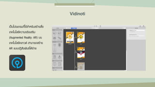 เป็นโปรแกรมที่ใช้สาหรับสร้างสื่อ
เทคโนโลยีความจริงเสริม
(Augmented Reality: AR) บน
เทคโนโลยีคลาวด์ สามารถสร้าง
AR แบบปฏิสัมพันธ์ได้ง่าย
Vidinoti
 