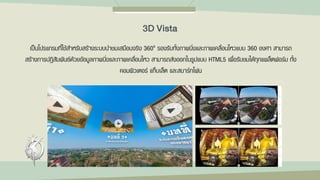 เป็นโปรแกรมที่ใช้สาหรับสร้างระบบนาชมเสมือนจริง 360o รองรับทั้งภาพนิ่งและภาพเคลื่อนไหวแบบ 360 องศา สามารถ
สร้างการปฏิสัมพันธ์ด้วยข้อมูลภาพนิ่งและภาพเคลื่อนไหว สามารถส่งออกในรูปแบบ HTML5 เพื่อรับชมได้ทุกแพล็ตฟอร์ม ทั้ง
คอมพิวเตอร์ แท็บเล็ต และสมาร์ทโฟน
3D Vista
 