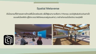 เป็นโปรแกรมที่ใช้จาลองสถานที่สามมิติในโลกเสมือนจริง เพื่อให้ผู้คนสามารถสื่อสาร ทากิจกรรม และมีปฏิสัมพันธ์ร่วมกันอย่างไร้
ขอบเขตในโลกดิจิทัล ผู้ใช้สามารถนาดิจิทัลคอนเทนต์รูปแบบต่างๆ มาสร้างกิจกรรมในโลกจักรวาลนฤมิตได้
Spatial Metaverse
 