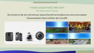 เป็นการจาลองภาพ 360 องศา ด้วยภาพถ่ายแบบ Spherical โดยอาศัยการถ่ายภาพนิ่งหลายภาพ แล้วนามาประมวลผลด้วย
โปรแกรมคอมพิวเตอร์ หรือสามารถใช้กล้อง 360 ถ่ายภาพก็ได้
กำรประมวลผลภำพนิ่ง 360 องศำ
360 Degree Image Processing
 