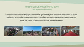 เป็นการจาลองภาพ 360 องศาให้อยู่ในรูปแบบภาพเคลื่อนไหว ผู้ใช้สามารถหมุนซ้าย-ขวา เพื่อรับชมในประสบการณ์เสมือนจริง
ต้องใช้กล้อง 360 องศา ในการบันทึกภาพเคลื่อนไหว สามารถเพิ่มประสิทธิภาพ การตดคนหรือขาตั้งกล้องออกด้วยการใช้
Adobe After Effects และตัดต่อภาพเคลื่อนไหวด้วย Adobe Premiere Pro
กำรประมวลผลภำพวิดีโอ 360 องศำ
360 Degree Video Processing
 