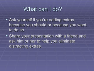 What can I do?  Ask yourself if you’re adding extras because you should or because you want to do so.  Share your presentation with a friend and ask him or her to help you eliminate distracting extras.  