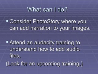 What can I do?  Consider PhotoStory where you can add narration to your images.  Attend an audacity training to understand how to add audio files.  (Look for an upcoming training.) 