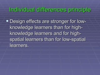 Individual differences principle Design effects are stronger for low-knowledge learners than for high-knowledge learners and for high-spatial learners than for low-spatial learners.  
