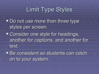 Limit Type Styles Do not use more than three type styles per screen.  Consider one style for headings, another for captions, and another for text.  Be consistent so students can catch on to your system.  