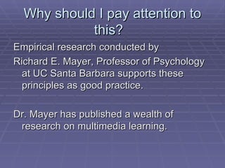 Why should I pay attention to this?  Empirical research conducted by  Richard E. Mayer, Professor of Psychology at UC Santa Barbara supports these principles as good practice.  Dr. Mayer has published a wealth of research on multimedia learning.  