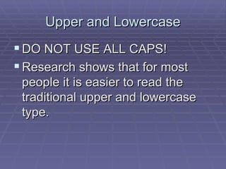 Upper and Lowercase DO NOT USE ALL CAPS!  Research shows that for most people it is easier to read the traditional upper and lowercase type.  