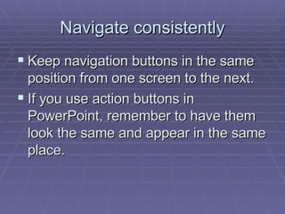Navigate consistently Keep navigation buttons in the same position from one screen to the next.  If you use action buttons in PowerPoint, remember to have them look the same and appear in the same place.  