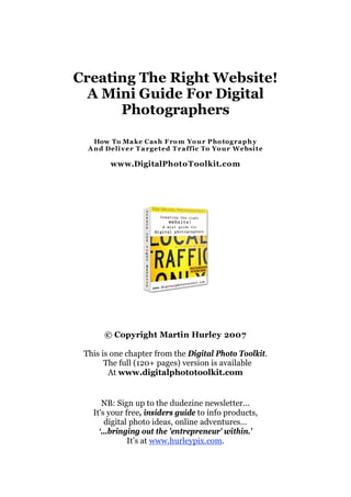 Creating The Right Website!
  A Mini Guide For Digital
      Photographers

    How To Ma ke Cas h F ro m Yo u r P ho tog r a p h y
  A n d Deli v e r T a r ge ted T r a ffic To Yo u r Websi t e

         www.DigitalPhoto Toolkit.com




       © Copyright Martin Hurley 2007

 This is one chapter from the Digital Photo Toolkit.
       The full (120+ pages) version is available
        At www.digitalphototoolkit.com


      NB: Sign up to the dudezine newsletter...
   It's your free, insiders guide to info products,
       digital photo ideas, online adventures…
     ‘…bringing out the 'entrepreneur' within.’
              It’s at www.hurleypix.com.
 