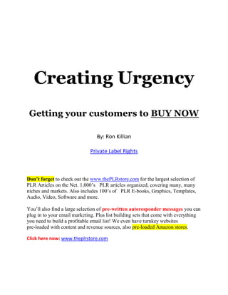 Creating Urgency
Getting your customers to BUY NOW
By: Ron Killian
Private Label Rights
Don’t forget to check out the www.thePLRstore.com for the largest selection of
PLR Articles on the Net. 1,000’s PLR articles organized, covering many, many
niches and markets. Also includes 100’s of PLR E-books, Graphics, Templates,
Audio, Video, Software and more.
You’ll also find a large selection of pre-written autoresponder messages you can
plug in to your email marketing. Plus list building sets that come with everything
you need to build a profitable email list! We even have turnkey websites
pre-loaded with content and revenue sources, also pre-loaded Amazon stores.
Click here now: www.theplrstore.com
 