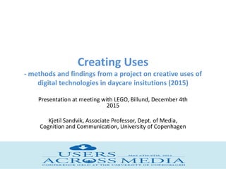 Creating Uses
- methods and findings from a project on creative uses of
digital technologies in daycare insitutions (2015)
Presentation at meeting with LEGO, Billund, December 4th
2015
Kjetil Sandvik, Associate Professor, Dept. of Media,
Cognition and Communication, University of Copenhagen
 