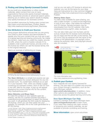 2. Finding and Using Openly-Licensed Content                          Just as you can add a CC license to almost any
                                                                      website, you can do the same for your blog.
  As you build your presentation or other course
                                                                      Here are instructions for a few common blogging
  materials, select content from one of many
                                                                      platforms http://wiki.creativecommons.org/Blog/
  organizations that provide openly-licensed materials.
                                                                      Publish.
  Many repositories provide an advanced search option,
  allowing you to restrict your search results to display             Making Video Open
  only openly-licensed (or CC licensed) content.                      To make video available for open sharing, you
                                                                      add a video bumper—a notice at the beginning
  Two excellent resources for finding open content are:
                                                                      or end of your video—that states the author(s)
  http://open.umich.edu/wiki/Open_Content_Search
                                                                      and CC license. Sample bumpers may be
  http://wiki.creativecommons.org/Content_Directories
                                                                      downloaded from the CC website: http://wiki.
                                                                      creativecommons.org/CC_video_bumpers
3. Use Attributions to Credit your Sources
   Using proper attributions ensures that you are giving              You can also make your own bumper, just be
   due credit to other creators and demonstrates to                   sure to include the CC license icons (including
   people who find your content that you truly are a part             the CC logo) and the full URL to the license. The
   of a global learning and sharing community. No matter              CC icons may be replaced with the name of the
   the content, make sure you credit the creator, provide             license or the abbreviation. A copyright notice
   the URL where the work is hosted, indicate if it is                stating the author(s), date, and copyright should
   available under a particular license, provide a link to            also be included.
   the license (so others can see the license terms), link
   to the original resource.
   Here’s an example of attributing an image:




  EssjayNZ http://www.flickr.com/photos/essjay/255444384/
  CC: BY-NC-SA http://creativecommons.org/licenses/by-nc-sa/3.0
                                                                      For more information see:
  Tip: Open Attribute is a simple tool anyone can use                 http://wiki.creativecommons.org/Marking_Video
  to copy and paste the correct attribution for any CC
  licensed work. You install Open Attribute as an add               4. Publish your Content
  on in your browser. Then, when you display a page                   Your materials are now openly licensed for
  containing CC licensed content, click on the CC icon                sharing. The next step is to publish and promote
  in the URL field for the page. A pop-up will appear                 your content through a repository, such as the
  displaying the correct license info for the content.                Open.Michigan website:
  http://openattribute.com/                                           open.umich.edu/education. In addition, many
                                                                      other options are available for sharing your
  Make Websites and Blogs Open                                        resources across the global learning community.
  To make the content on your website open for
  sharing, use the CC License Chooser tool (http://
  creativecommons.org/choose/) to select the license                  How Open.Michigan Can Help
  you want. It will generate the html code for displaying             Contact a member of the Open.Michigan team
  the license, which you can then paste into your                     open.michigan@umich.edu to learn more.
  website. For example, this is the code generated for a              If you need help creating new open content,
  BY-SA license.                                                      or reviewing your existing materials, we are
  <a rel=”license” href=”http://creativecommons.org/licenses/         available to provide consulting and training.
  by-sa/3.0/us/”><img alt=”Creative Commons License”
  style=”border-width:0” src=”http://i.creativecommons.org/l/
  by-sa/3.0/us/88x31.png” /></a><br />This work is licensed under     More information: open.umich.edu/share
  a <a rel=”license” href=”http://creativecommons.org/licenses/
  by-sa/3.0/us/”>Creative Commons Attribution-Share Alike 3.0
  United States License</a>.

                                                                                              © 2011 The Regents of the University of Michigan
 