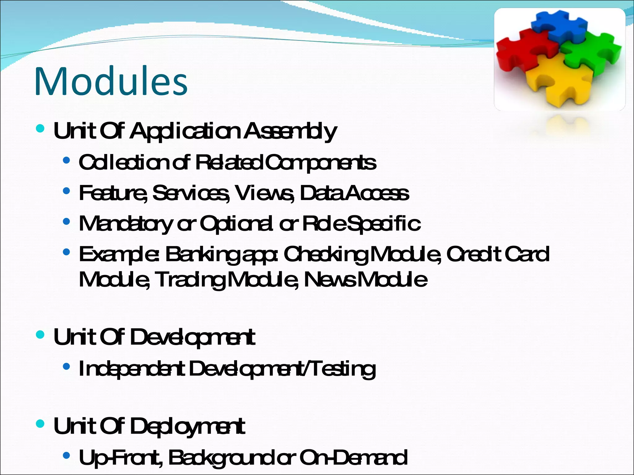 Modules Unit Of Application Assembly Collection of Related Components Feature, Services, Views, Data Access Mandatory or Optional or Role Specific Example: Banking app: Checking Module, Credit Card Module, Trading Module, News Module Unit Of Development Independent Development/Testing Unit Of Deployment Up-Front, Background or On-Demand 