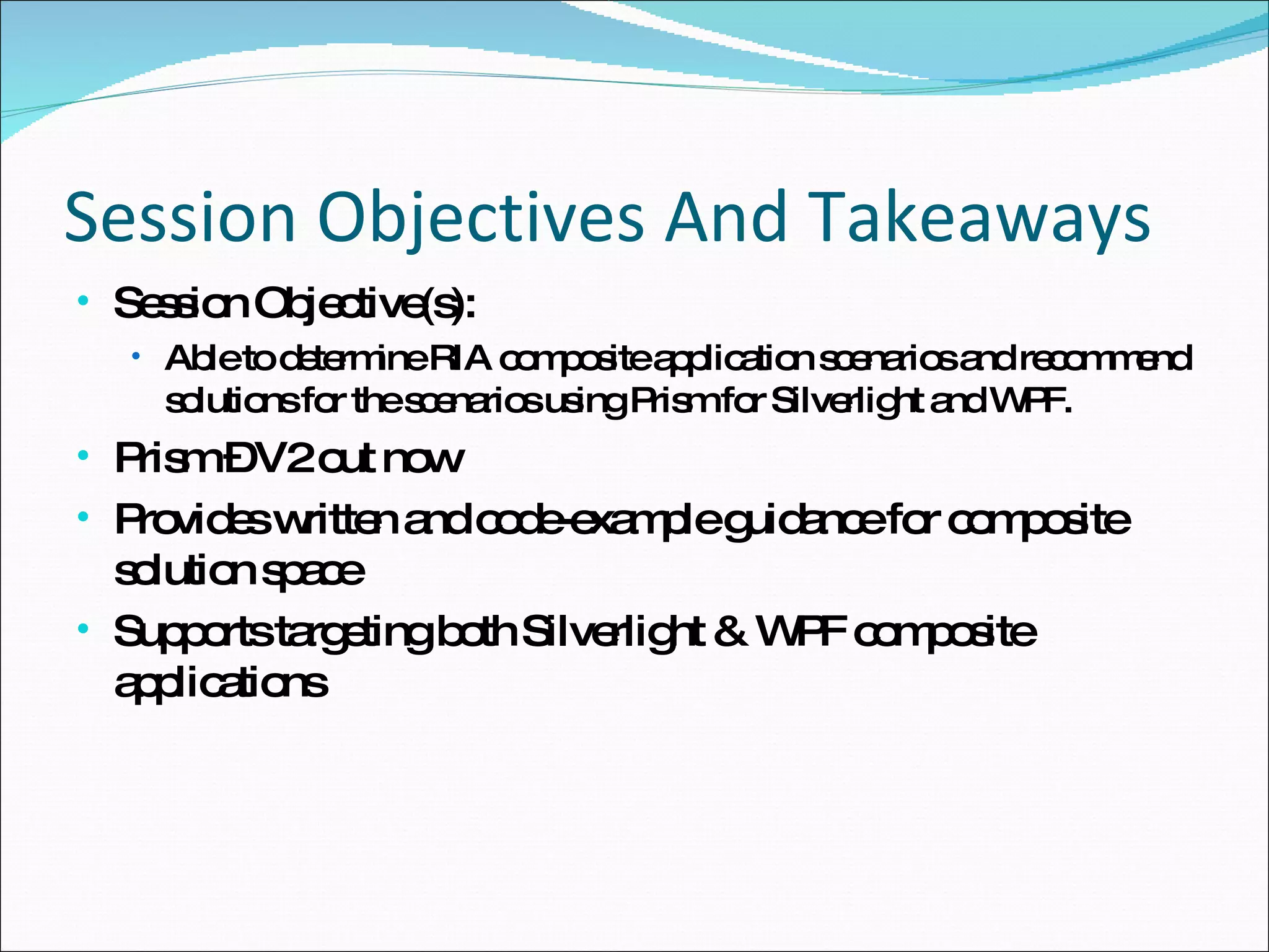 Session Objectives And Takeaways Session Objective(s):  Able to determine RIA composite application scenarios and recommend solutions for the scenarios using Prism for Silverlight and WPF. Prism – V2 out now Provides written and code-example guidance for composite solution space Supports targeting both Silverlight & WPF composite applications 