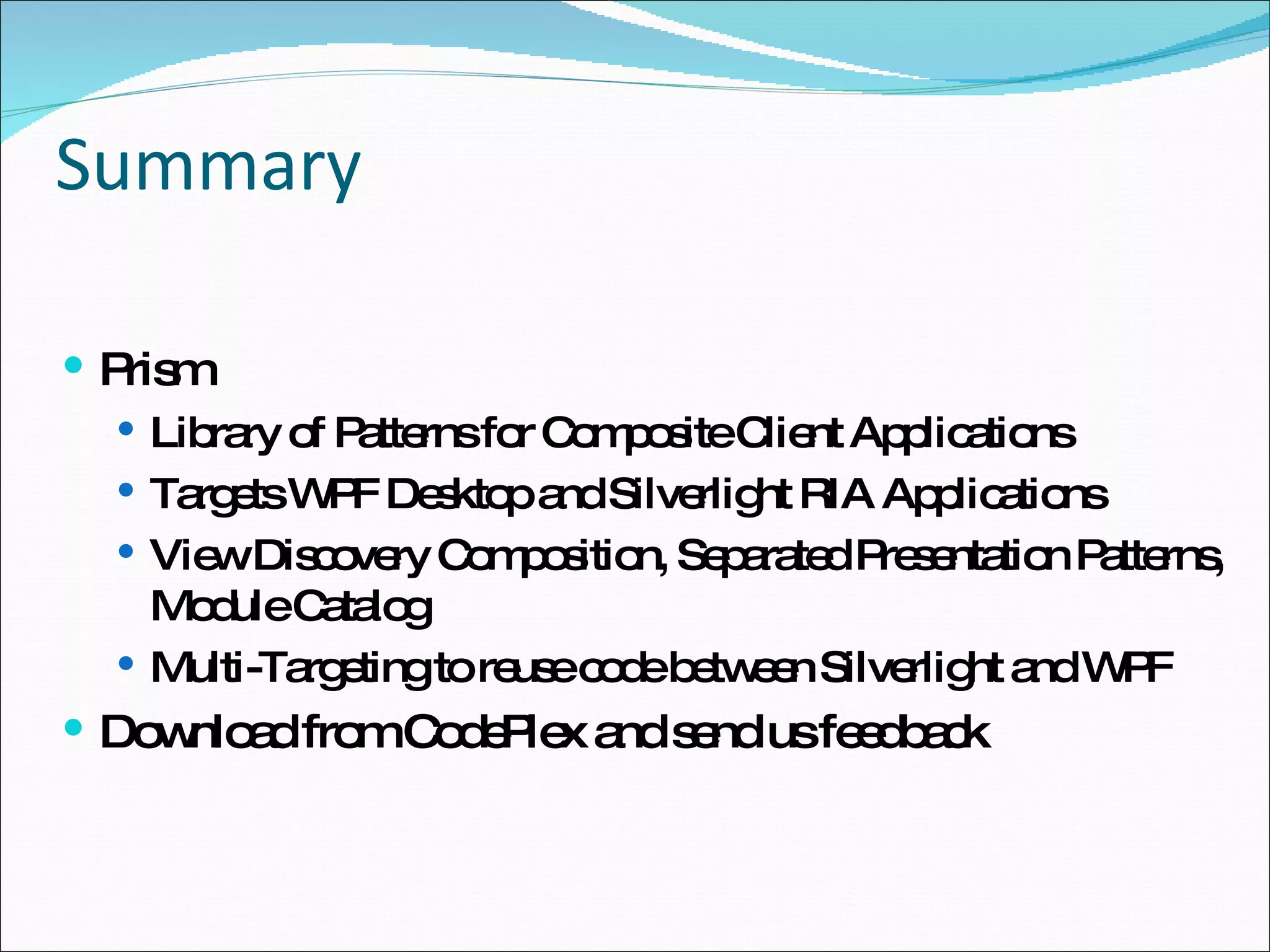 Summary Prism Library of Patterns for Composite Client Applications Targets WPF Desktop and Silverlight RIA Applications View Discovery Composition, Separated Presentation Patterns, Module Catalog Multi-Targeting to reuse code between Silverlight and WPF Download from CodePlex and send us feedback 