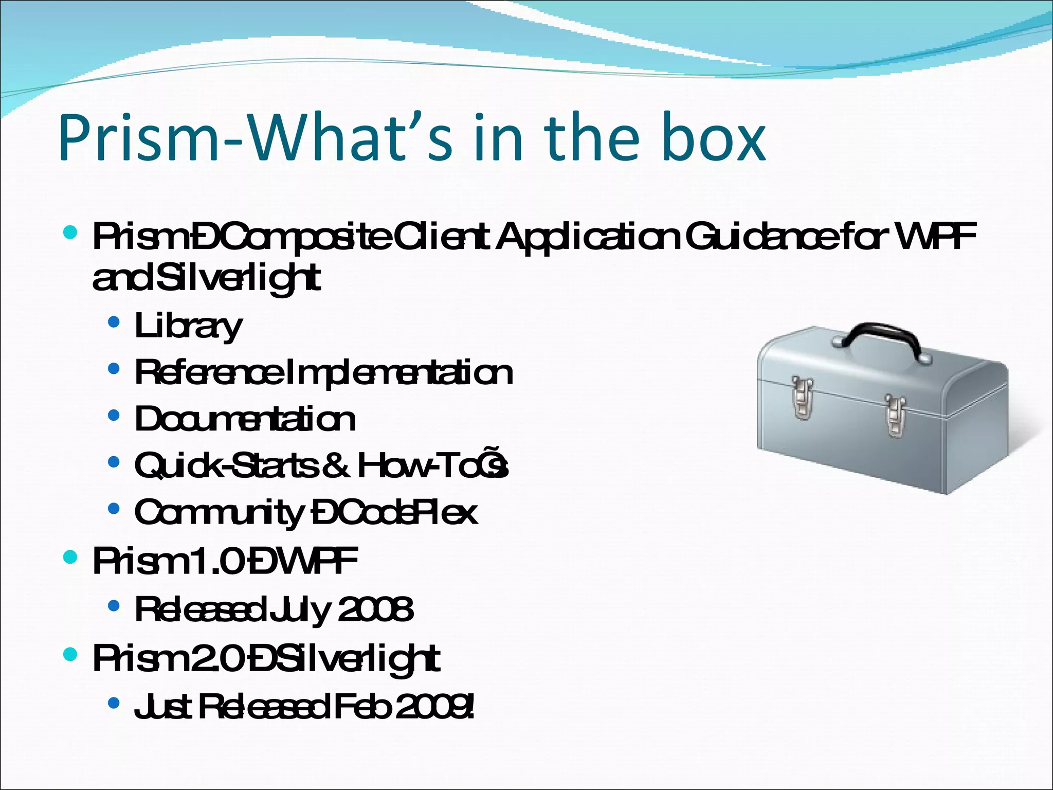 Prism-What’s in the box Prism – Composite Client Application Guidance for WPF and Silverlight Library Reference Implementation Documentation Quick-Starts & How-To’s Community – CodePlex Prism 1.0 – WPF Released July 2008 Prism 2.0 – Silverlight Just Released Feb 2009! 