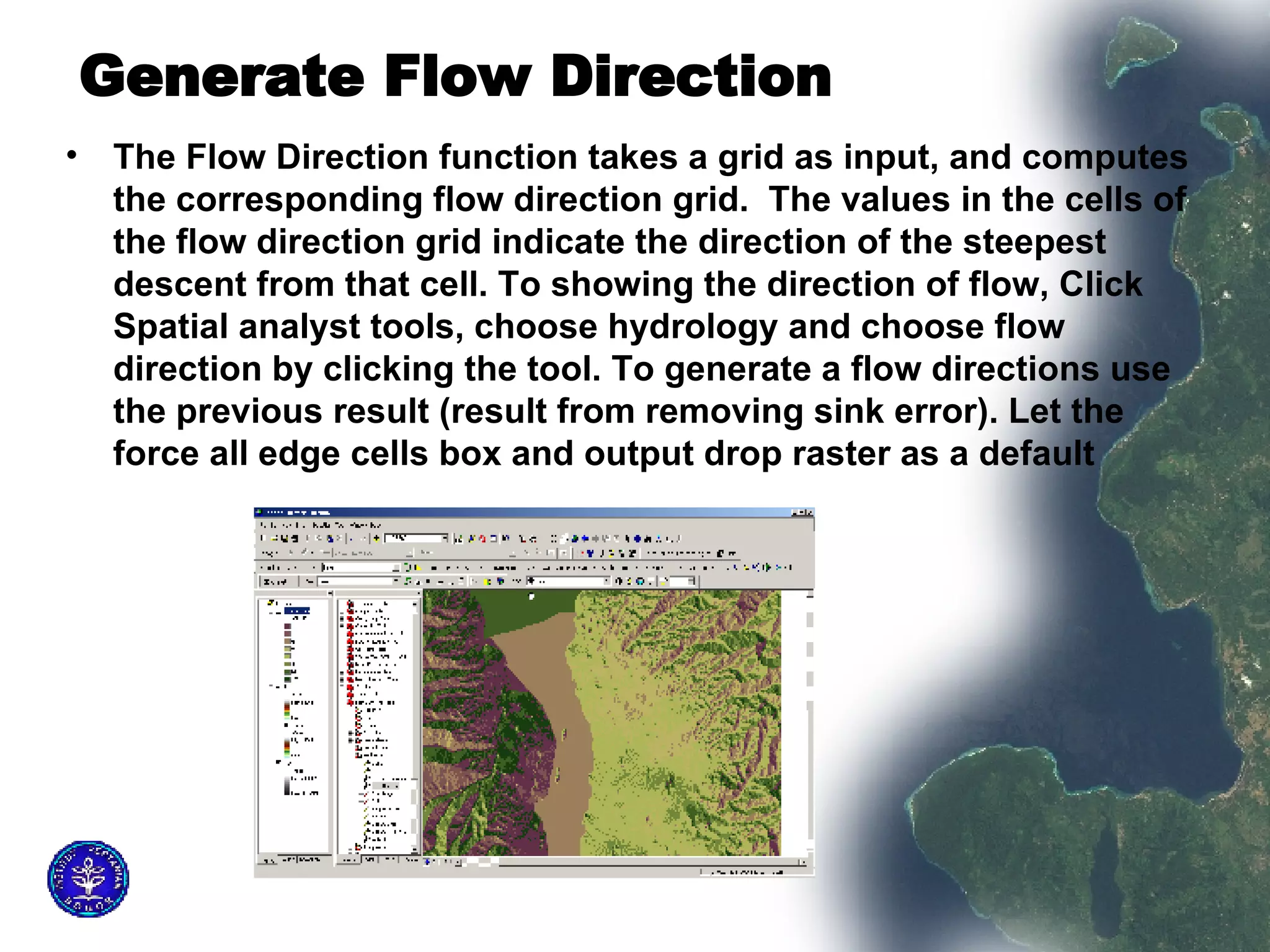 Generate Flow Direction   The Flow Direction function takes a grid as input, and computes the corresponding flow direction grid.  The values in the cells of the flow direction grid indicate the direction of the steepest descent from that cell. To showing the direction of flow, Click Spatial analyst tools, choose hydrology and choose flow direction by clicking the tool. To generate a flow directions use the previous result (result from removing sink error). Let the force all edge cells box and output drop raster as a default  