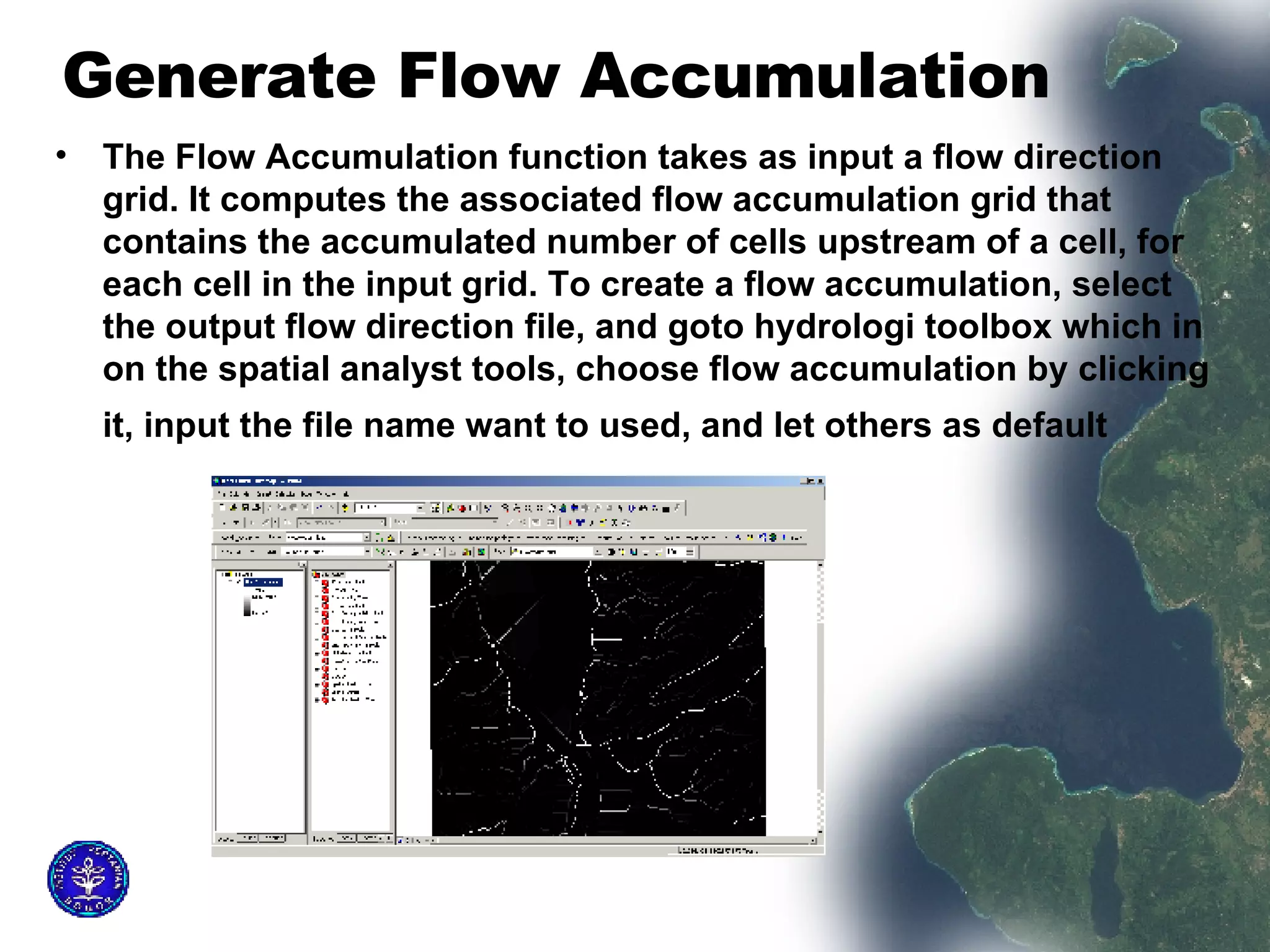 Generate Flow Accumulation  The Flow Accumulation function takes as input a flow direction grid. It computes the associated flow accumulation grid that contains the accumulated number of cells upstream of a cell, for each cell in the input grid. To create a flow accumulation, select the output flow direction file, and goto hydrologi toolbox which in on the spatial analyst tools, choose flow accumulation by clicking it, input the file name want to used, and let others as default   