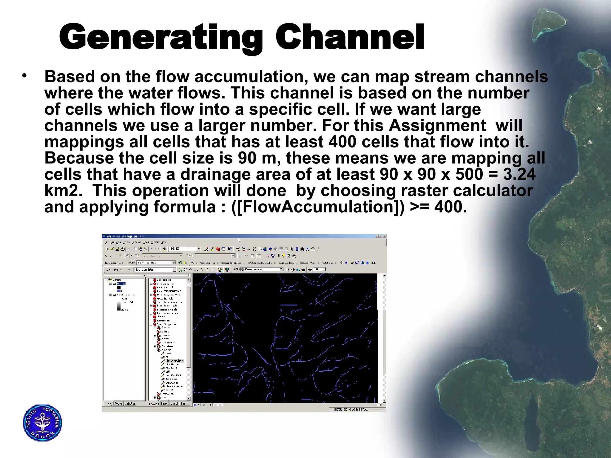 Generating Channel   Based on the flow accumulation, we can map stream channels where the water flows. This channel is based on the number of cells which flow into a specific cell. If we want large channels we use a larger number. For this Assignment  will mappings all cells that has at least 400 cells that flow into it. Because the cell size is 90 m, these means we are mapping all cells that have a drainage area of at least 90 x 90 x 500 = 3.24 km2.  This operation will done  by choosing raster calculator and applying formula : ([FlowAccumulation]) >= 400.  