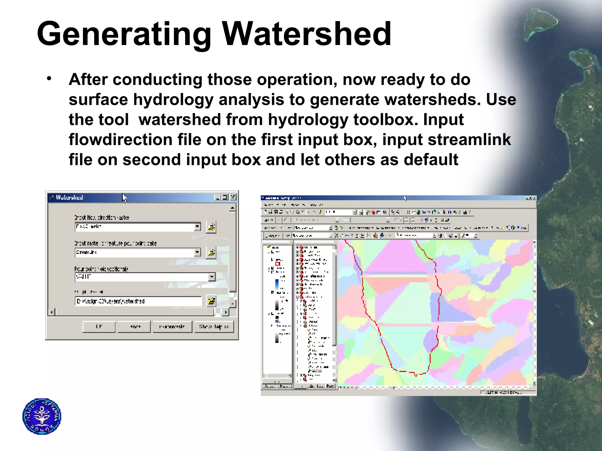 Generating Watershed   After conducting those operation, now ready to do surface hydrology analysis to generate watersheds. Use the tool  watershed from hydrology toolbox. Input flowdirection file on the first input box, input streamlink file on second input box and let others as default  