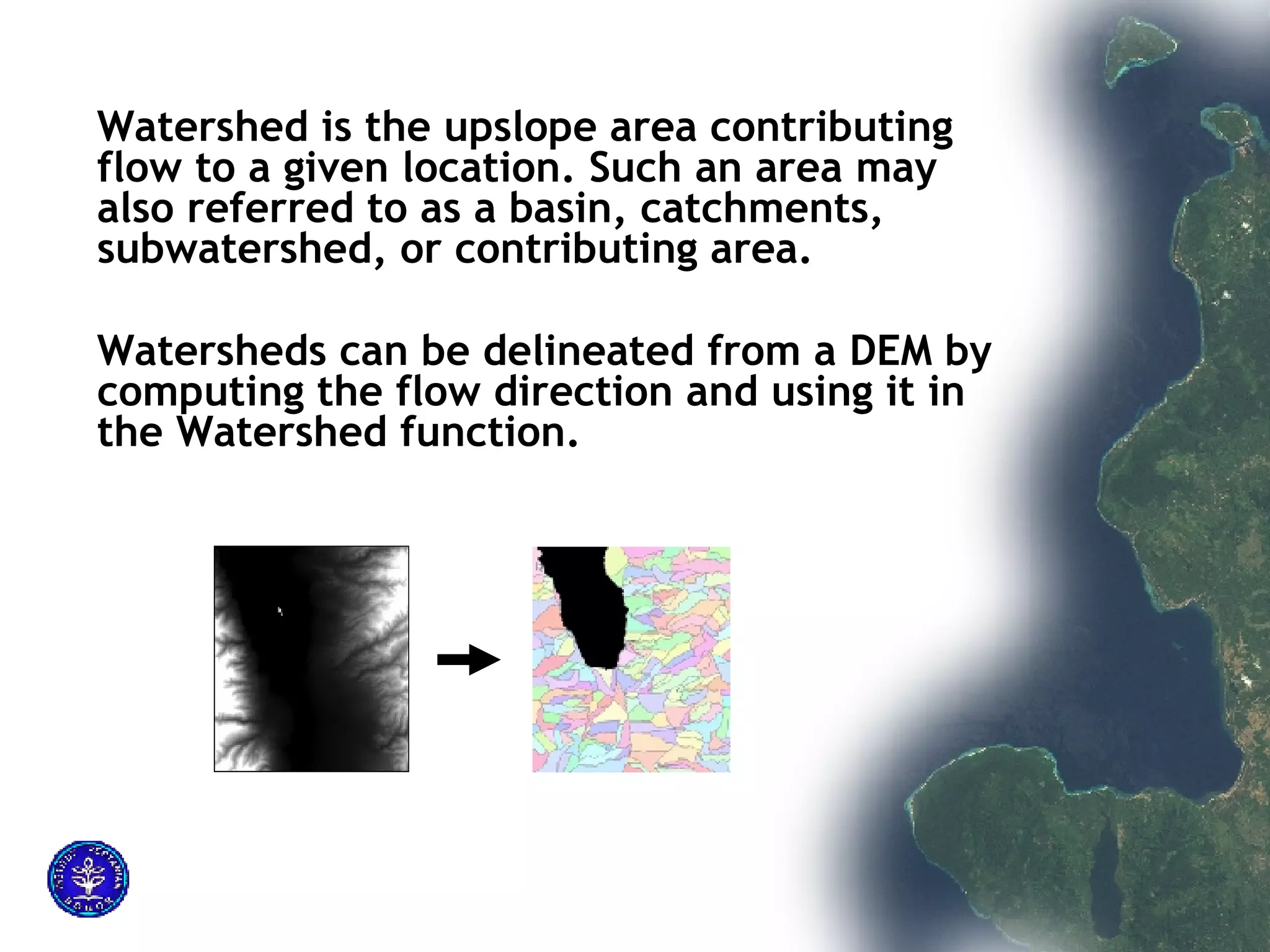 Watershed is the upslope area contributing flow to a given location. Such an area may also referred to as a basin, catchments, subwatershed, or contributing area.  Watersheds can be delineated from a DEM by computing the flow direction and using it in the Watershed function. 