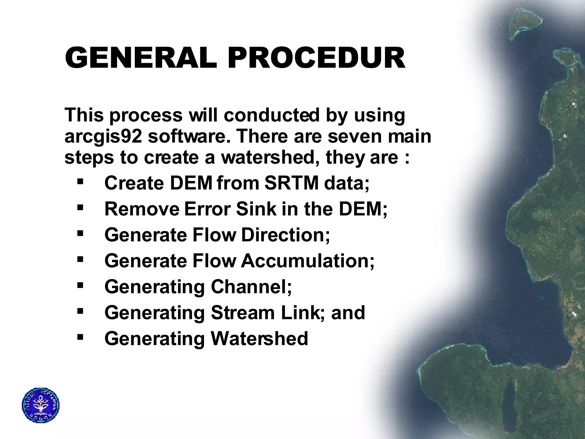 GENERAL PROCEDUR This process will conducted by using arcgis92 software. There are seven main steps to create a watershed, they are :  Create DEM from SRTM data;  Remove Error Sink in the DEM;  Generate Flow Direction;  Generate Flow Accumulation;  Generating Channel;  Generating Stream Link; and  Generating Watershed 