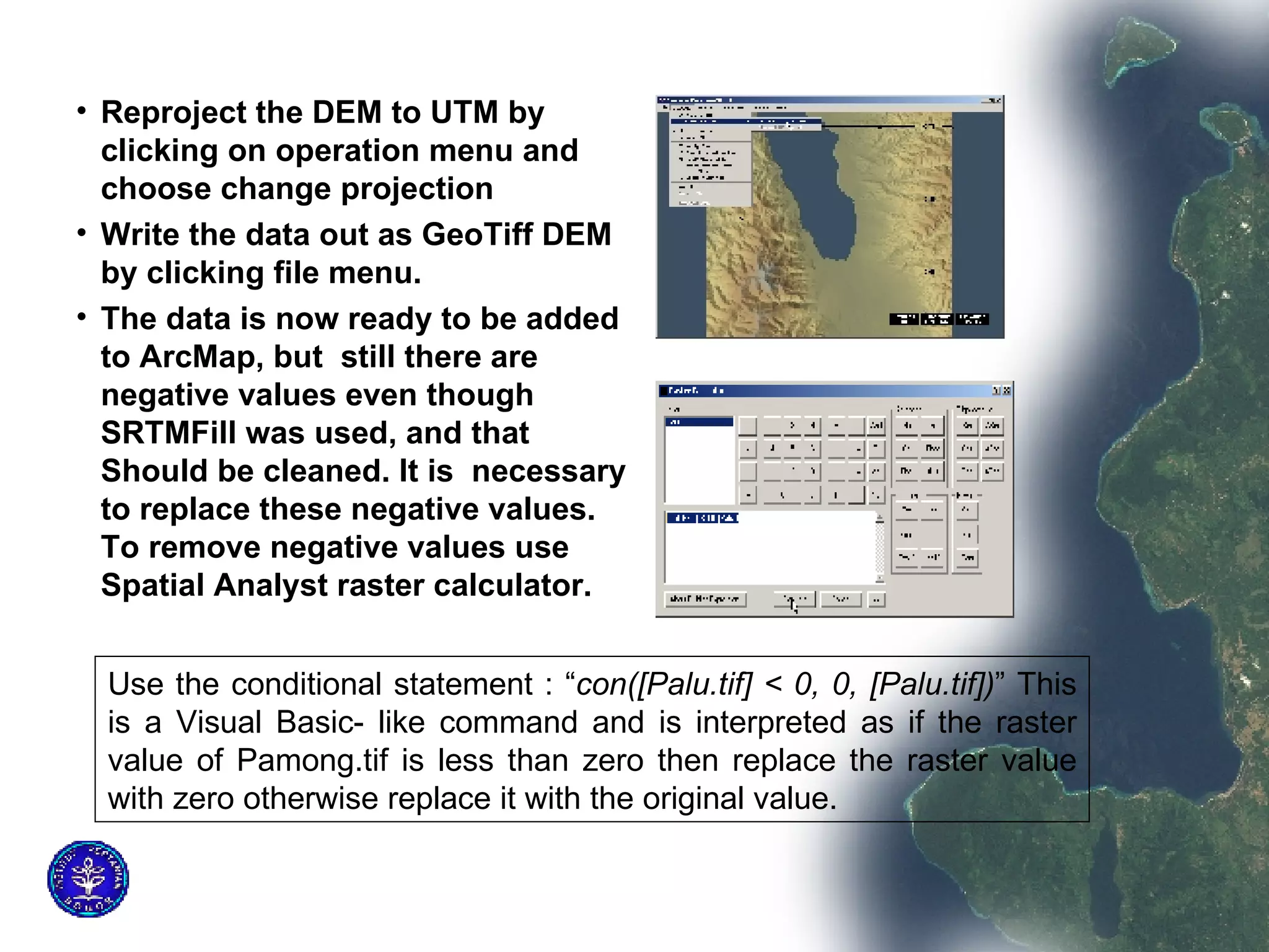 Reproject the DEM to UTM by clicking on operation menu and choose change projection Write the data out as GeoTiff DEM by clicking file menu. The data is now ready to be added to ArcMap, but  still there are negative values even though SRTMFill was used, and that Should be cleaned. It is  necessary to replace these negative values. To remove negative values use Spatial Analyst raster calculator.  Use the conditional statement : “ con([Palu.tif] < 0, 0, [Palu.tif]) ” This is a Visual Basic- like command and is interpreted as if the raster value of Pamong.tif is less than zero then replace the raster value with zero otherwise replace it with the original value.  